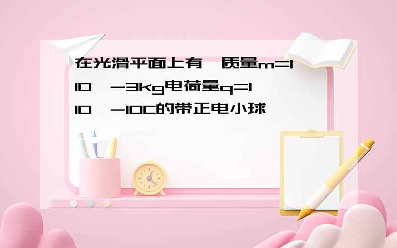 在光滑平面上有一质量m=1*10^-3kg电荷量q=1*10^-10C的带正电小球…………