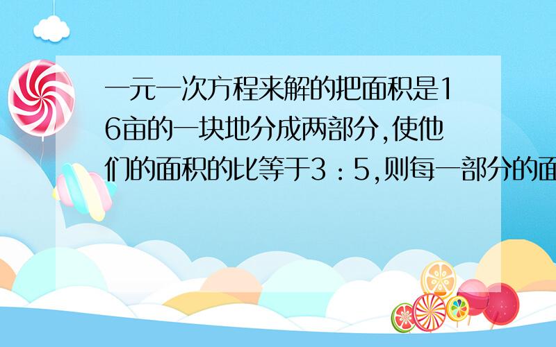 一元一次方程来解的把面积是16亩的一块地分成两部分,使他们的面积的比等于3：5,则每一部分的面积是多少?