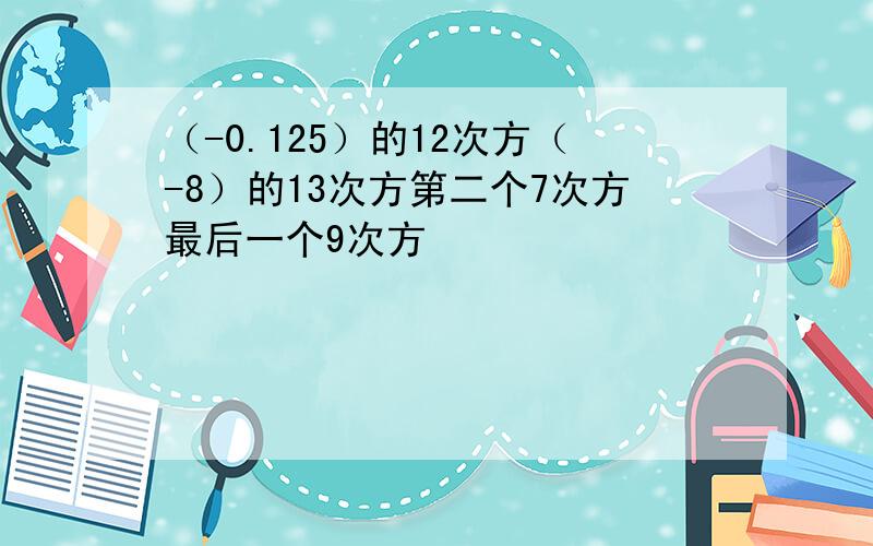 （-0.125）的12次方（-8）的13次方第二个7次方最后一个9次方