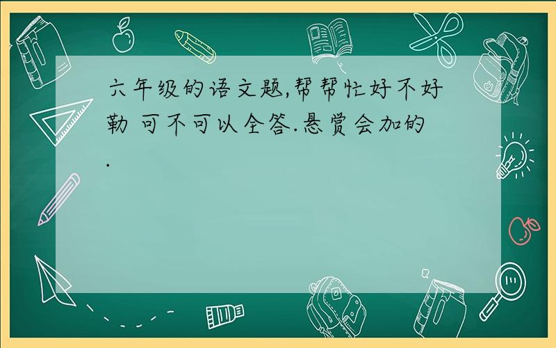 六年级的语文题,帮帮忙好不好勒 可不可以全答.悬赏会加的.