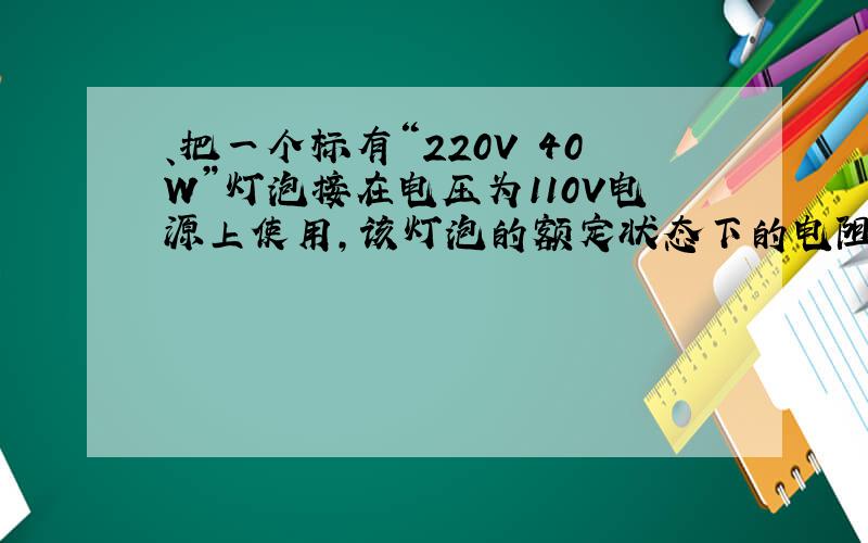 、把一个标有“220V 40W”灯泡接在电压为110V电源上使用,该灯泡的额定状态下的电阻、额定电流、额定功率、实际状态