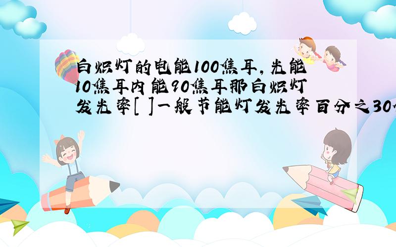 白炽灯的电能100焦耳,光能10焦耳内能90焦耳那白炽灯发光率[ ]一般节能灯发光率百分之30他有[ ]瓦