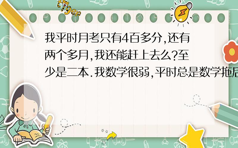 我平时月考只有4百多分,还有两个多月,我还能赶上去么?至少是二本.我数学很弱,平时总是数学拖后腿.