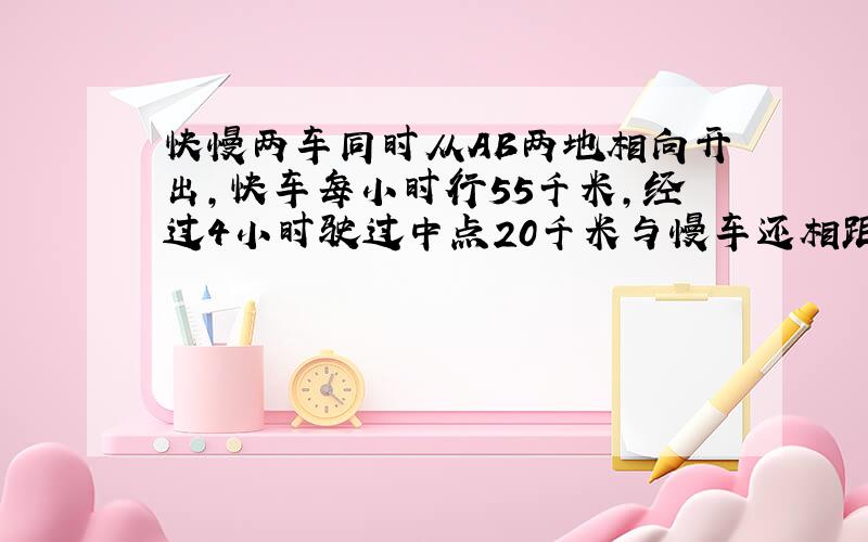 快慢两车同时从AB两地相向开出,快车每小时行55千米,经过4小时驶过中点20千米与慢车还相距8千米.慢车每小时行多少千米