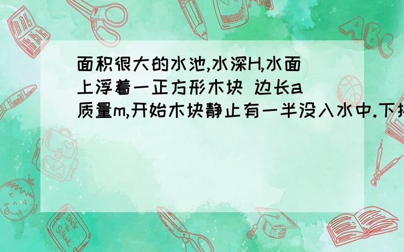 面积很大的水池,水深H,水面上浮着一正方形木块 边长a 质量m,开始木块静止有一半没入水中.下接