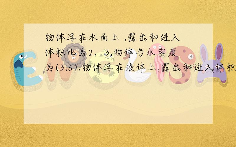 物体浮在水面上 ,露出和进入体积比为2：3,物体与水密度为(3;5).物体浮在液体上,露出和进入体积比为1：3