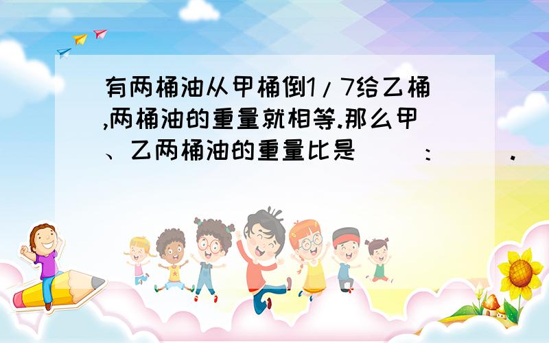 有两桶油从甲桶倒1/7给乙桶,两桶油的重量就相等.那么甲、乙两桶油的重量比是（ ）：（ ）.