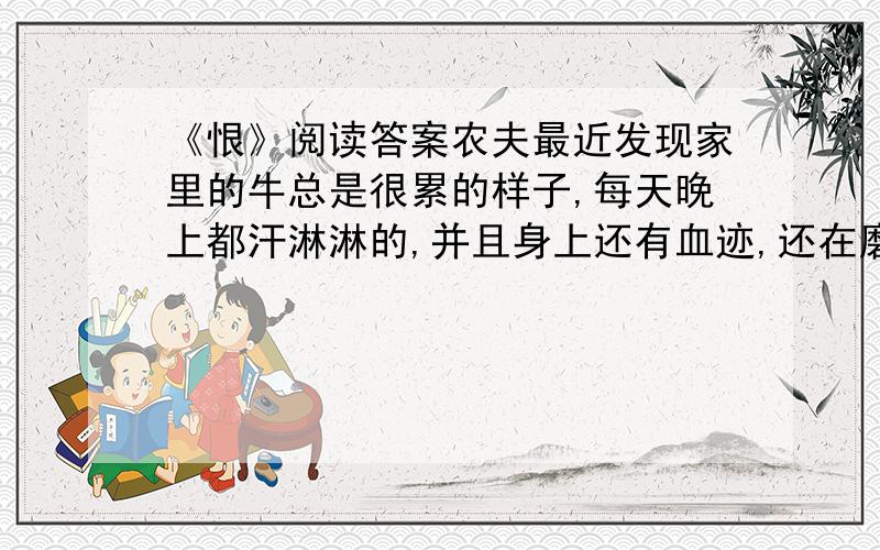 《恨》阅读答案农夫最近发现家里的牛总是很累的样子,每天晚上都汗淋淋的,并且身上还有血迹,还在磨盘上磨自己的角,农夫既奇怪