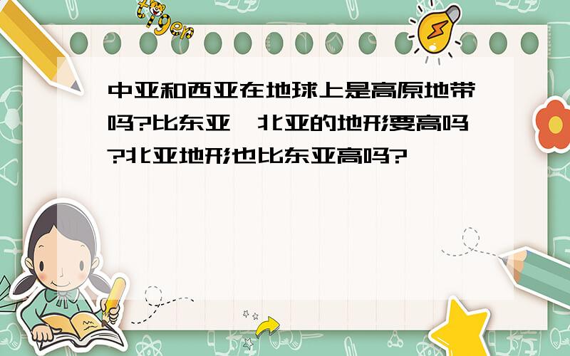 中亚和西亚在地球上是高原地带吗?比东亚,北亚的地形要高吗?北亚地形也比东亚高吗?