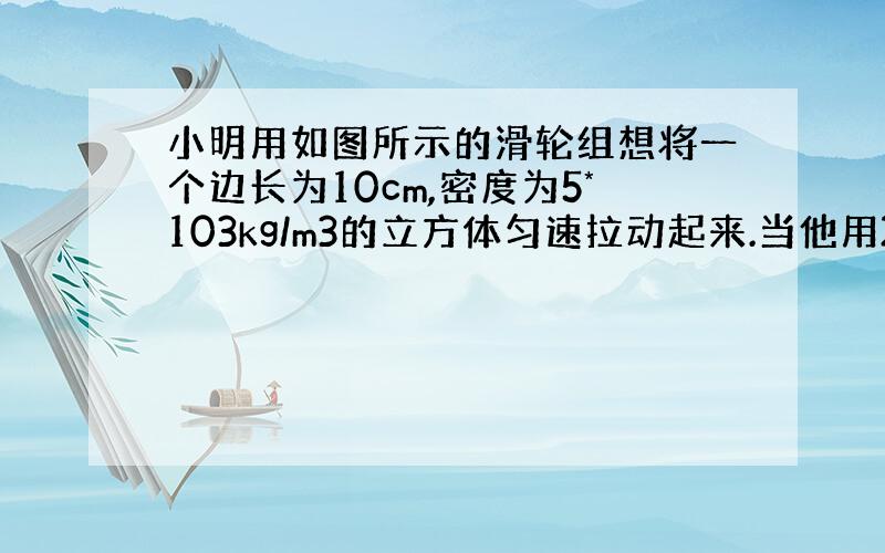 小明用如图所示的滑轮组想将一个边长为10cm,密度为5*103kg/m3的立方体匀速拉动起来.当他用20N的力时,物体没