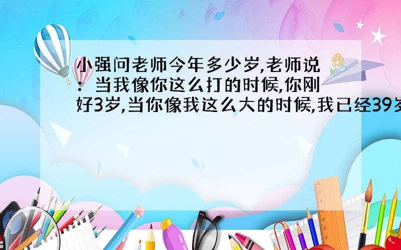 小强问老师今年多少岁,老师说：当我像你这么打的时候,你刚好3岁,当你像我这么大的时候,我已经39岁了.