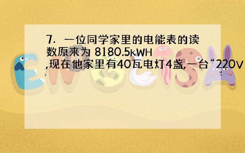 7．一位同学家里的电能表的读数原来为 8180.5kWH,现在他家里有40瓦电灯4盏,一台“220V、110W”的电冰箱