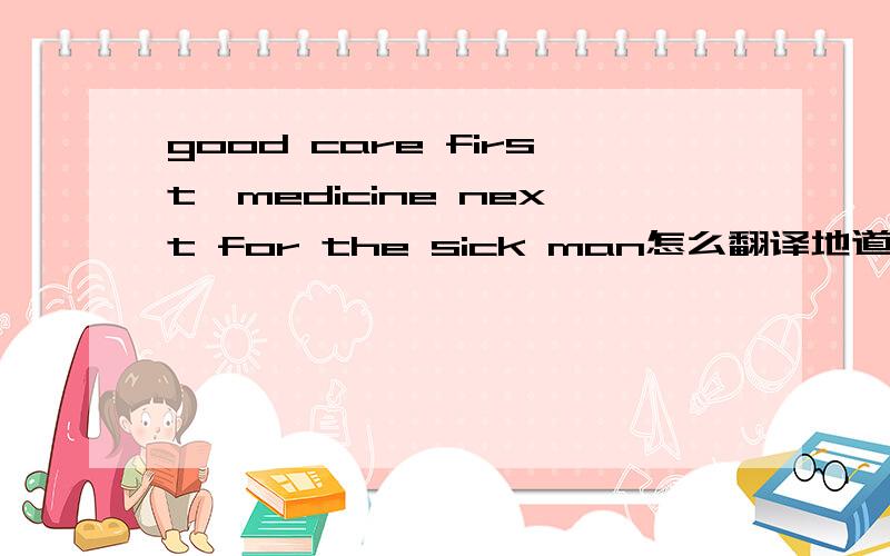 good care first,medicine next for the sick man怎么翻译地道呢?