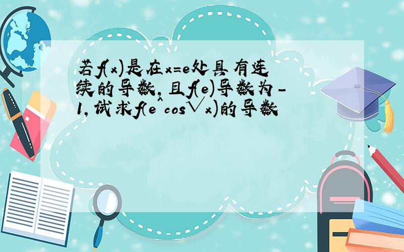 若f(x)是在x=e处具有连续的导数,且f(e)导数为-1,试求f（e^cos√x)的导数