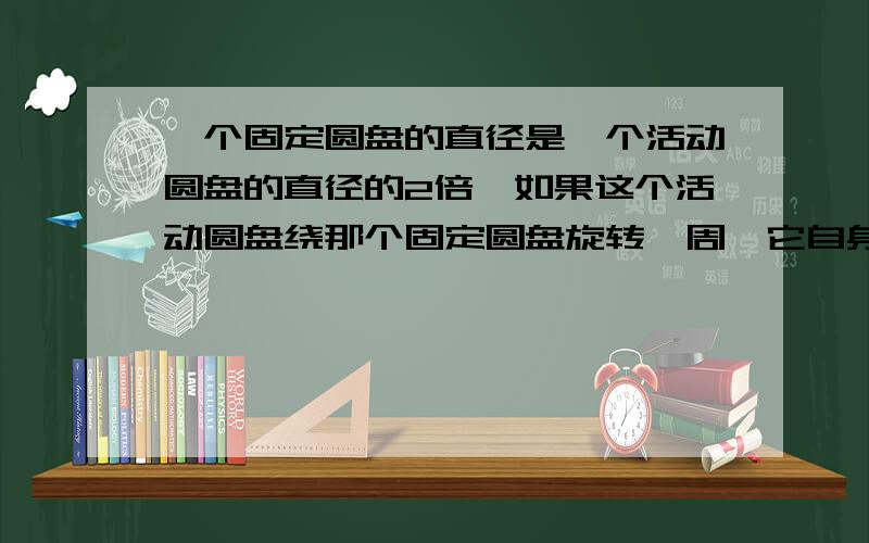 一个固定圆盘的直径是一个活动圆盘的直径的2倍,如果这个活动圆盘绕那个固定圆盘旋转一周,它自身转了几圈?