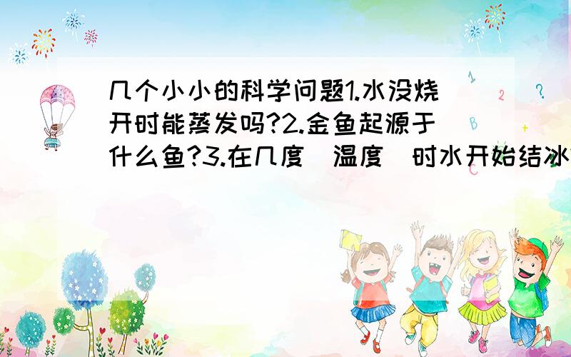 几个小小的科学问题1.水没烧开时能蒸发吗?2.金鱼起源于什么鱼?3.在几度（温度）时水开始结冰?4.声音能不能在真空传播