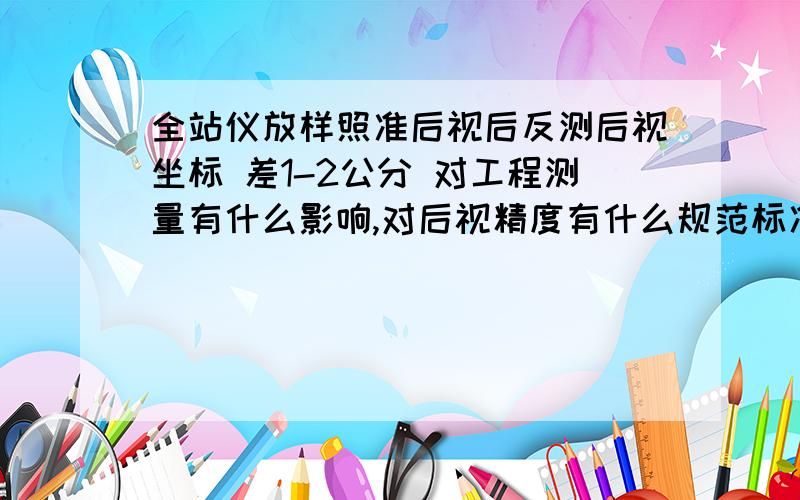 全站仪放样照准后视后反测后视坐标 差1-2公分 对工程测量有什么影响,对后视精度有什么规范标准?