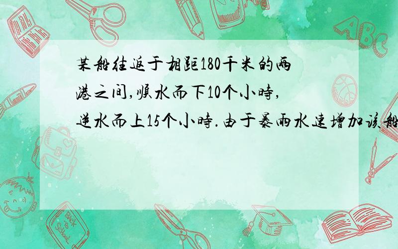 某船往返于相距180千米的两港之间,顺水而下10个小时,逆水而上15个小时.由于暴雨水速增加该船顺水至于9