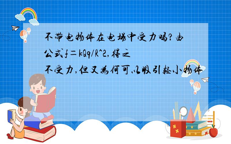 不带电物体在电场中受力吗?由公式f＝kQq/R^2,得之不受力,但又为何可以吸引轻小物体