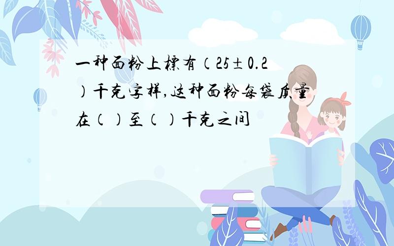 一种面粉上标有（25±0.2）千克字样,这种面粉每袋质量在（）至（）千克之间