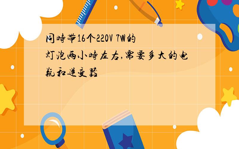 同时带16个220V 7W的灯泡两小时左右,需要多大的电瓶和逆变器