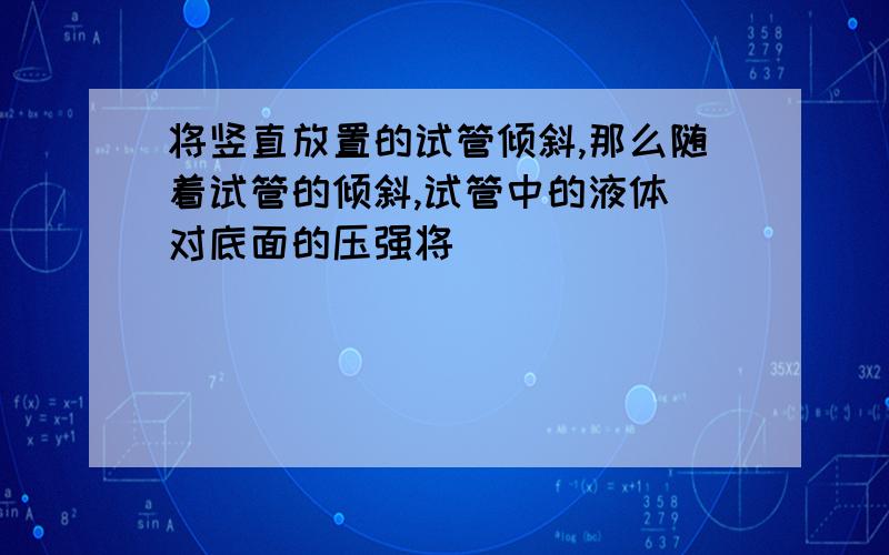 将竖直放置的试管倾斜,那么随着试管的倾斜,试管中的液体 对底面的压强将( )