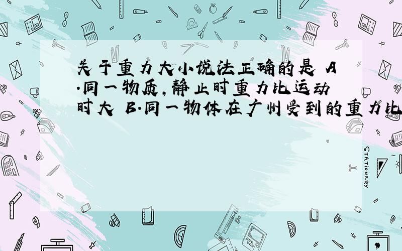 关于重力大小说法正确的是 A.同一物质,静止时重力比运动时大 B.同一物体在广州受到的重力比北京运动时大 C.在同一地方