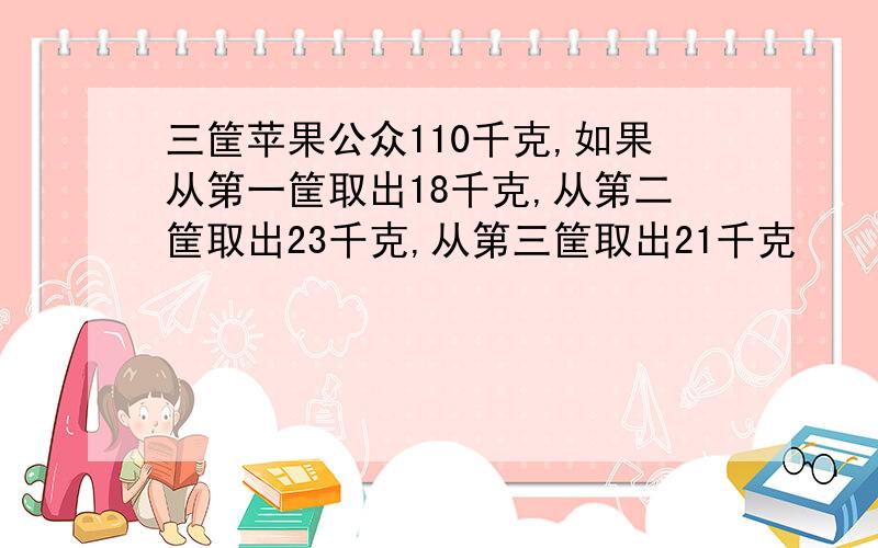 三筐苹果公众110千克,如果从第一筐取出18千克,从第二筐取出23千克,从第三筐取出21千克