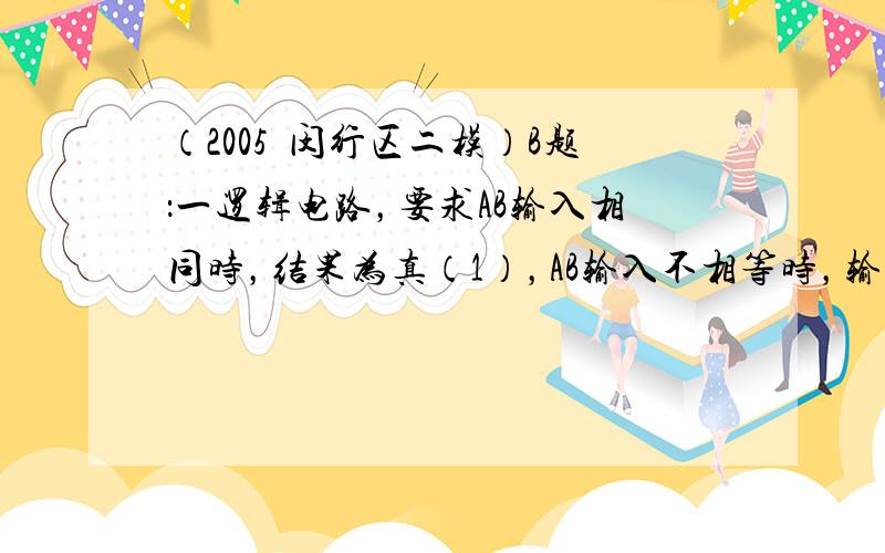 （2005•闵行区二模）B题：一逻辑电路，要求AB输入相同时，结果为真（1），AB输入不相等时，输出为假（0）．在右边电