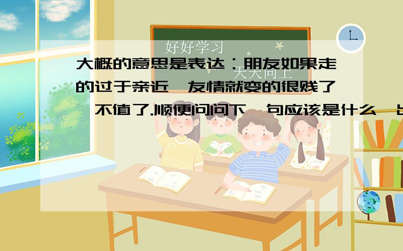 大概的意思是表达：朋友如果走的过于亲近,友情就变的很贱了,不值了.顺便问问下一句应该是什么,出处在哪里.