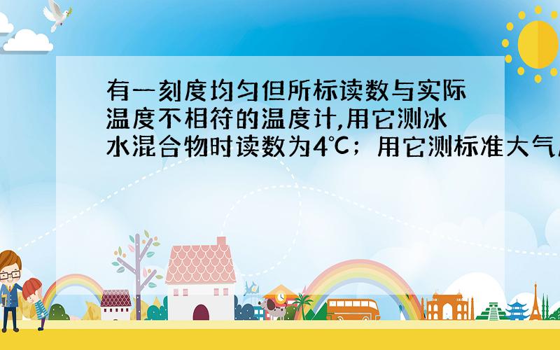 有一刻度均匀但所标读数与实际温度不相符的温度计,用它测冰水混合物时读数为4℃；用它测标准大气压下某液