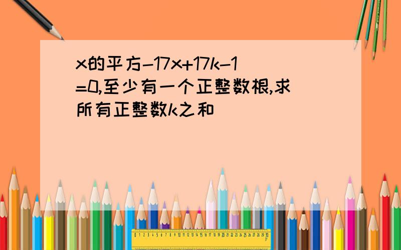 x的平方-17x+17k-1=0,至少有一个正整数根,求所有正整数k之和