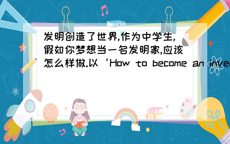 发明创造了世界,作为中学生,假如你梦想当一名发明家,应该怎么样做.以‘How to become an inventor