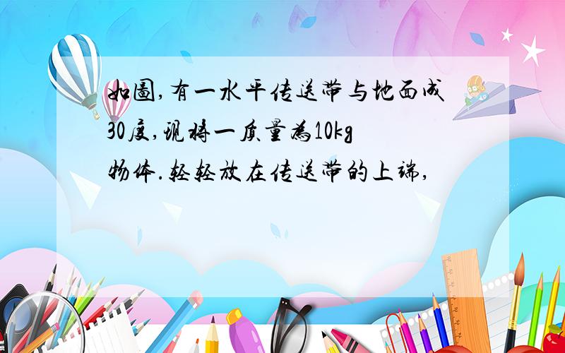 如图,有一水平传送带与地面成30度,现将一质量为10kg物体.轻轻放在传送带的上端,