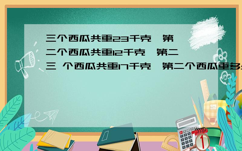 三个西瓜共重23千克,第一,二个西瓜共重12千克,第二,三 个西瓜共重17千克,第二个西瓜重多少千克