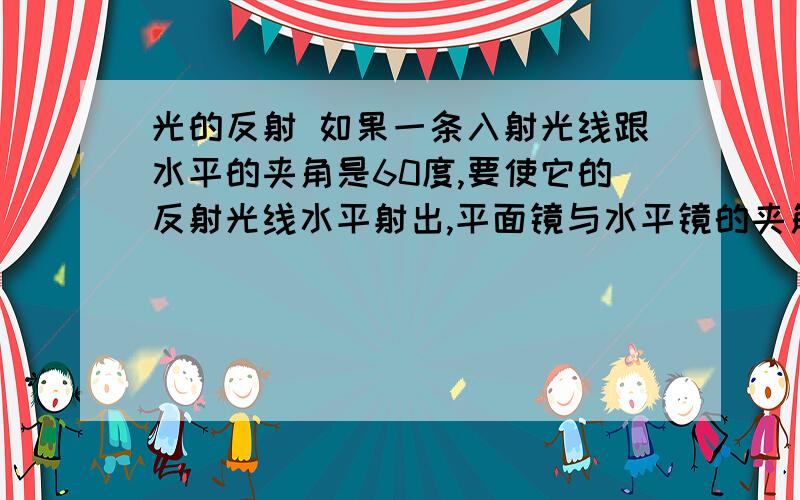 光的反射 如果一条入射光线跟水平的夹角是60度,要使它的反射光线水平射出,平面镜与水平镜的夹角是______度?A30