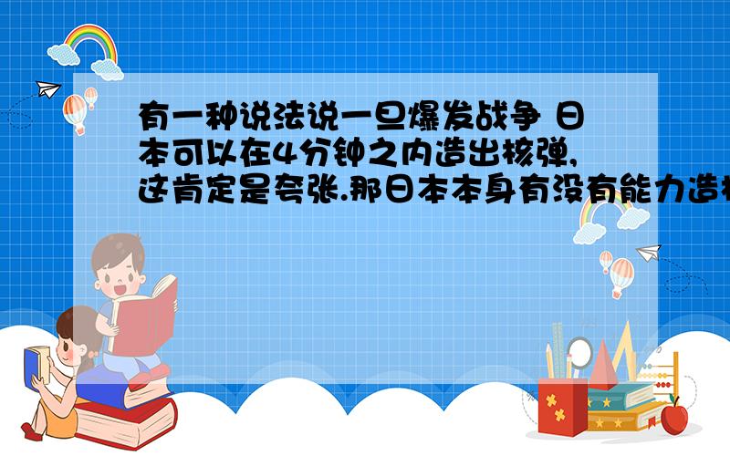 有一种说法说一旦爆发战争 日本可以在4分钟之内造出核弹,这肯定是夸张.那日本本身有没有能力造核弹?