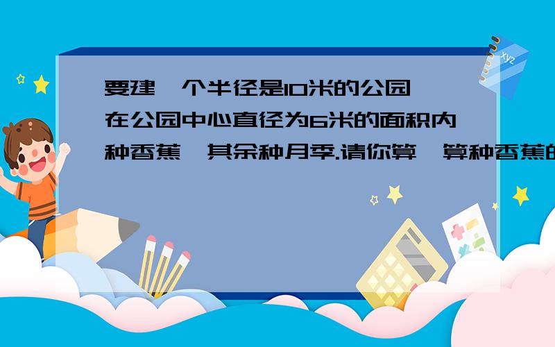 要建一个半径是10米的公园,在公园中心直径为6米的面积内种香蕉,其余种月季.请你算一算种香蕉的面积.