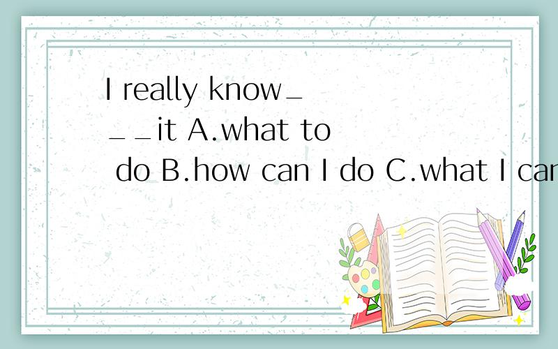 I really know___it A.what to do B.how can I do C.what I can