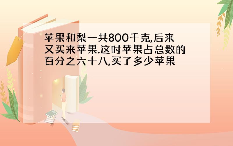 苹果和梨一共800千克,后来又买来苹果.这时苹果占总数的百分之六十八,买了多少苹果