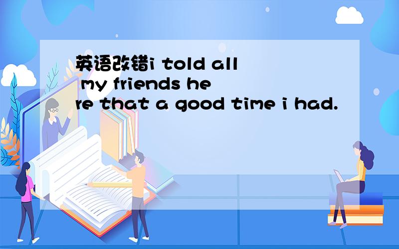 英语改错i told all my friends here that a good time i had.