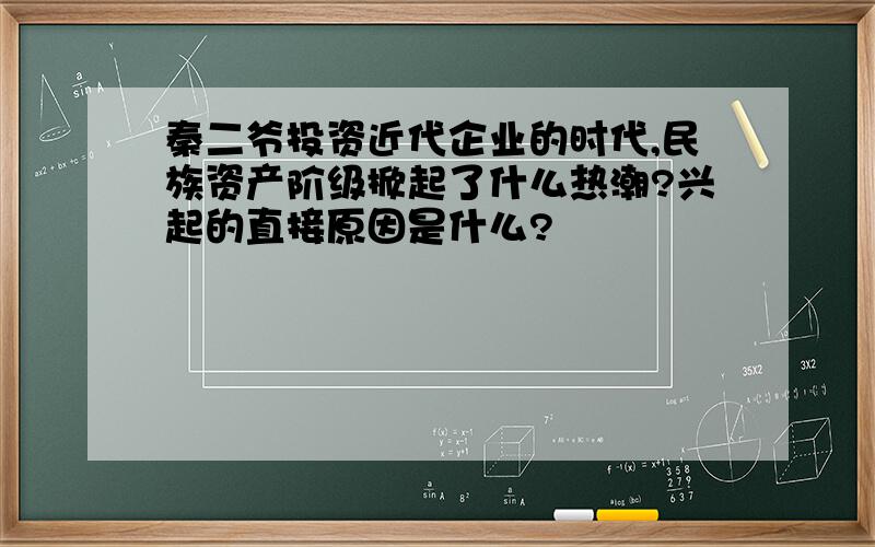 秦二爷投资近代企业的时代,民族资产阶级掀起了什么热潮?兴起的直接原因是什么?