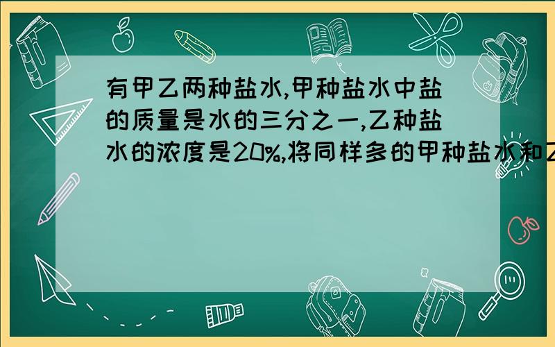 有甲乙两种盐水,甲种盐水中盐的质量是水的三分之一,乙种盐水的浓度是20%,将同样多的甲种盐水和乙种盐水混合,配制成一种新