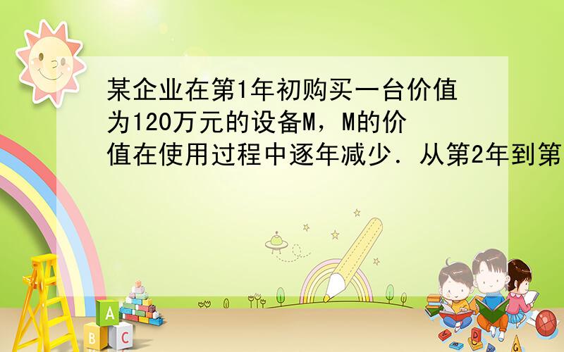 某企业在第1年初购买一台价值为120万元的设备M，M的价值在使用过程中逐年减少．从第2年到第6年，每年初M的价值比上年初