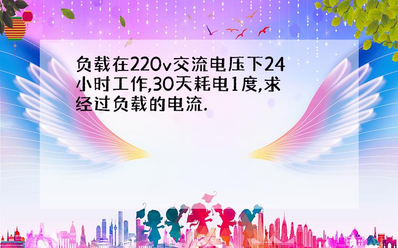 负载在220v交流电压下24小时工作,30天耗电1度,求经过负载的电流.