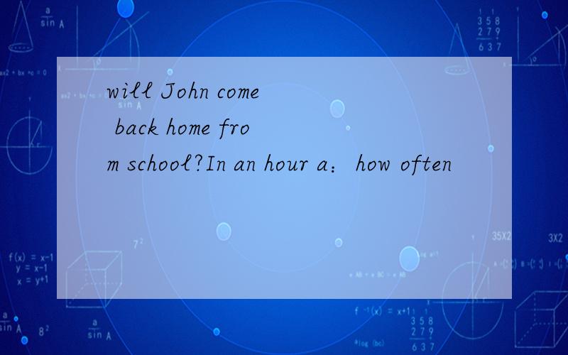 will John come back home from school?In an hour a：how often