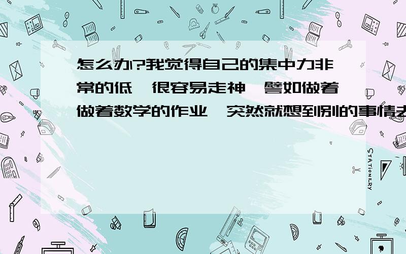 怎么办?我觉得自己的集中力非常的低,很容易走神,譬如做着做着数学的作业,突然就想到别的事情去了,然后一想就想了很久,这导