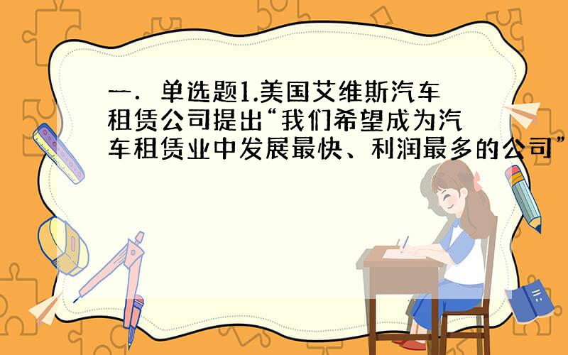 一．单选题1.美国艾维斯汽车租赁公司提出“我们希望成为汽车租赁业中发展最快、利润最多的公司”,这个口号表明了该公司的（