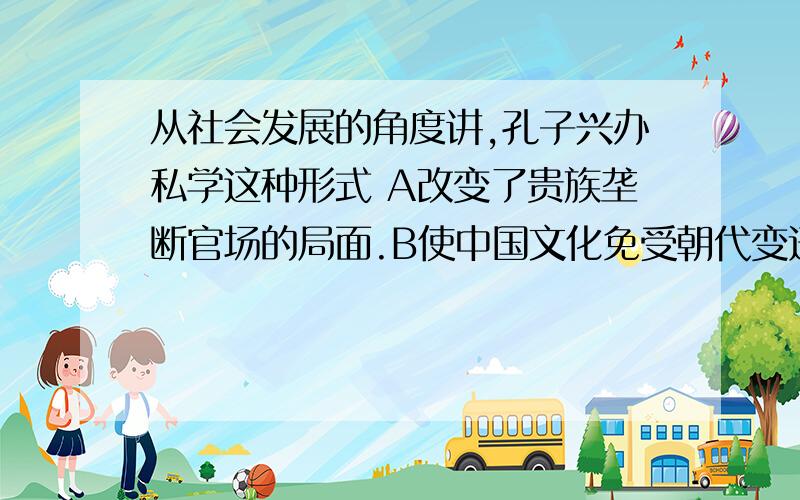 从社会发展的角度讲,孔子兴办私学这种形式 A改变了贵族垄断官场的局面.B使中国文化免受朝代变迁的影响.C为教育的发展创造