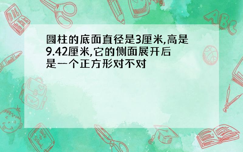 圆柱的底面直径是3厘米,高是9.42厘米,它的侧面展开后是一个正方形对不对